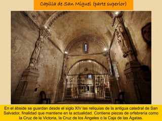 En el ábside se guardan desde el siglo XIV las reliquias de la antigua catedral de San
Salvador, finalidad que mantiene en la actualidad. Contiene piezas de orfebrería como
la Cruz de la Victoria, la Cruz de los Ángeles o la Caja de las Ágatas.
Capilla de San Miguel (parte superior)
 