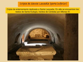 Cripta de Santa Leocadia (parte inferior)
Cripta de enterramiento dedicada a Santa Leocadia. En ella se encuentran los
restos de Santa Eulogía, traídos de Córdoba por Alfonso III.
 