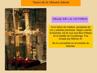 Tesoro de la Cámara Santa
Cruz latina de madera, recubierta de
oro y piedras preciosas. Según cuenta
la leyenda, fue la cruz que llevó Pelayo
en la batalla de Covadonga. Fue
ornada por Alfonso III.
Se ha convertido en el símbolo de
Asturias.
CRUZ DE LA VICTORIA
 