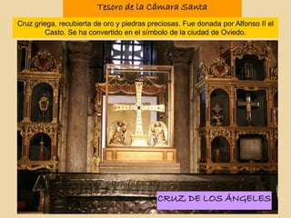 Tesoro de la Cámara Santa
Cruz griega, recubierta de oro y piedras preciosas. Fue donada por Alfonso II el
Casto. Se ha convertido en el símbolo de la ciudad de Oviedo.
CRUZ DE LOS ÁNGELES
 