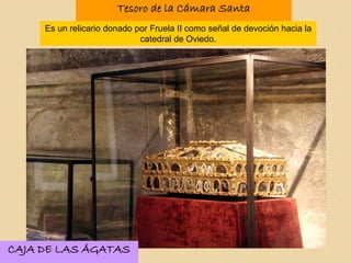 Tesoro de la Cámara Santa
Es un relicario donado por Fruela II como señal de devoción hacia la
catedral de Oviedo.
CAJA DE LAS ÁGATAS
 
