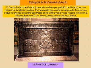 Reliquia de la Cámara Santa
El Santo Sudario de Oviedo (conocido también por pañolón de Oviedo) es una
reliquia de la Iglesia Católica. Fue la prenda que cubrió la cabeza de Jesús y que
según la leyenda encontró San Pedro en la tumba vacía y que recogió junto con la
Sábana Santa de Turín. Se encuentra dentro del Arca Santa.
SANTO SUDARIO
 
