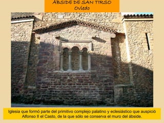 ÁBSIDE DE SAN TIRSO
Oviedo
Iglesia que formó parte del primitivo complejo palatino y eclesiástico que auspició
Alfonso II el Casto, de la que sólo se conserva el muro del ábside.
 