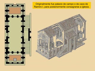 Originalmente fue palacio de campo o de caza de
Ramiro I, para posteriormente consagrarse a iglesia.
 