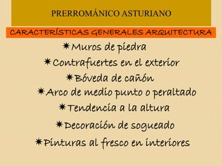 PRERROMÁNICO ASTURIANO
CARACTERÍSTICAS GENERALES ARQUITECTURA
Muros de piedra
Contrafuertes en el exterior
Arco de medio punto o peraltado
Bóveda de cañón
Tendencia a la altura
Decoración de sogueado
Pinturas al fresco en interiores
 