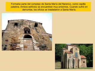 Formaba parte del complejo de Santa María del Naranco, como capilla
palatina. Ambos edificios se encuentran muy próximos. Cuando sufrió en
derrumbe, los oficios se trasladaron a Santa María.
 