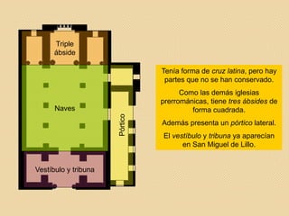 Pórtico
Vestíbulo y tribuna
Triple
ábside
Naves
Tenía forma de cruz latina, pero hay
partes que no se han conservado.
Como las demás iglesias
prerrománicas, tiene tres ábsides de
forma cuadrada.
Además presenta un pórtico lateral.
El vestíbulo y tribuna ya aparecían
en San Miguel de Lillo.
 