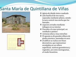 Santa María de Quintillana de Viñas
 iglesia de ábside único cuadrado
 aula basilical de tres naves,
separadas mediante pilares, siendo
la nave central mas ancha que las
laterales.
 espacios cerrados mediante
tabiques en su interior
 Precedía a la nave principal, un
vestíbulo o pórtico
 ventanas altas y muy estrechas
 El aparejo es de grandes sillares de
piedra arenisca, asentadas en seco
 el edificio se realza con frisos
decorativos, que representan
esculpidos en un relieve
superficial, motivos geométricos y
vegetales, así como monogramas,
al modo bizantino.
 