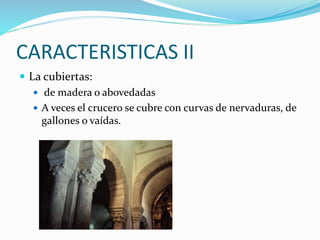CARACTERISTICAS II
 La cubiertas:
 de madera o abovedadas
 A veces el crucero se cubre con curvas de nervaduras, de
gallones o vaídas.
 