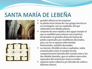 SANTA MARÍA DE LEBEÑA
 grandes sillares en las esquinas
 su planta tiene forma de cruz griega inscrita en
un rectángulo, casi un cuadrado, del que
sobresalen tres ábsides planos.
 conjunto de once tejados a dos aguas excepto el
que se modificó para enlazar con el pórtico,
terminados en grandes aleros de losetas de
piedra soportados por modillones decorados,
que a su vez se apoyan sobre bandas
horizontales, también decoradas.
 su interior, dividido en doce cuadrados, todos
comunicados entre sí excepto los dos
compartimentos laterales del costado oeste y los
dos ábsides laterales, que en ambos casos están
separados del central por muros cerrados
 espacios están cubiertos por bóvedas de cañón a
distintas alturas,
 