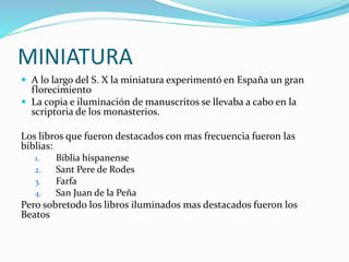 MINIATURA
 A lo largo del S. X la miniatura experimentó en España un gran
florecimiento
 La copia e iluminación de manuscritos se llevaba a cabo en la
scriptoria de los monasterios.
Los libros que fueron destacados con mas frecuencia fueron las
biblias:
1. Biblia hispanense
2. Sant Pere de Rodes
3. Farfa
4. San Juan de la Peña
Pero sobretodo los libros iluminados mas destacados fueron los
Beatos
 