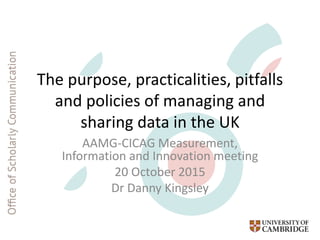 The purpose, practicalities, pitfalls
and policies of managing and
sharing data in the UK
AAMG-CICAG Measurement,
Information and Innovation meeting
20 October 2015
Dr Danny Kingsley
 