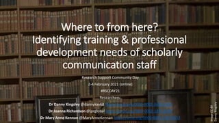 Where to from here?
Identifying training & professional
development needs of scholarly
communication staff
Research Support Community Day
2-4 February 2021 (online)
#RSCDAY21
Researchers:
Dr Danny Kingsley @dannykay68 https://orcid.org/0000-0002-3636-5939
Dr Joanna Richardson @jprglobal https://orcid.org/0000-0002-1871-6707
Dr Mary Anne Kennan @MaryAnneKennan https://orcid.org/0000-0003-1342-9853
Image
CC-BY
Danny
Kingsley
 
