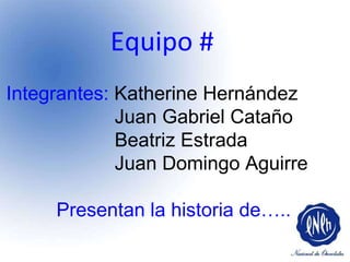Equipo #  Integrantes:  Katherine Hernández Juan Gabriel Cataño Beatriz Estrada Juan Domingo Aguirre Presentan la historia de…..  
