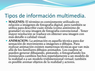 Tipos de información multimedia.
 MAGENES: El término es comúnmente utilizado en
relación a imágenes de fotografía digital, pero también se
utiliza para describir cuán nítida (como antónimo de
granular) es una imagen de fotografía convencional . Tener
mayor resolución se traduce en obtener una imagen con
más detalle o calidad visual.
 ANIMACION: La animación es aquella técnica para dar
sensación de movimiento a imágenes o dibujos. Para
realizar animación existen numerosas técnicas que van más
allá de los familiares dibujos animados. Los cuadros se
pueden generar dibujando, pintando, o fotografiando los
minúsculos cambios hechos repetidamente a un modelo de
la realidad o a un modelo tridimensional virtual; también
es posible animar objetos de la realidad y actores.
 