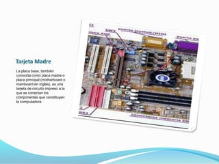 Tarjeta Madre
La placa base, también
conocida como placa madre o
placa principal (motherboard o
mainboard en inglés), es una
tarjeta de circuito impreso a la
que se conectan los
componentes que constituyen
la computadora.
 