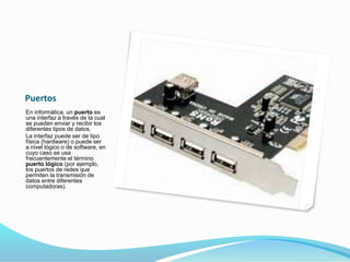 Puertos
En informática, un puerto es
una interfaz a través de la cual
se pueden enviar y recibir los
diferentes tipos de datos.
La interfaz puede ser de tipo
física (hardware) o puede ser
a nivel lógico o de software, en
cuyo caso se usa
frecuentemente el término
puerto lógico (por ejemplo,
los puertos de redes que
permiten la transmisión de
datos entre diferentes
computadoras).
 