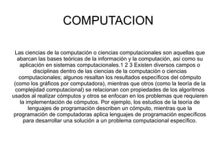 COMPUTACION
Las ciencias de la computación o ciencias computacionales son aquellas que
abarcan las bases teóricas de la información y la computación, así como su
aplicación en sistemas computacionales.1 2 3 Existen diversos campos o
disciplinas dentro de las ciencias de la computación o ciencias
computacionales; algunos resaltan los resultados específicos del cómputo
(como los gráficos por computadora), mientras que otros (como la teoría de la
complejidad computacional) se relacionan con propiedades de los algoritmos
usados al realizar cómputos y otros se enfocan en los problemas que requieren
la implementación de cómputos. Por ejemplo, los estudios de la teoría de
lenguajes de programación describen un cómputo, mientras que la
programación de computadoras aplica lenguajes de programación específicos
para desarrollar una solución a un problema computacional específico.
 