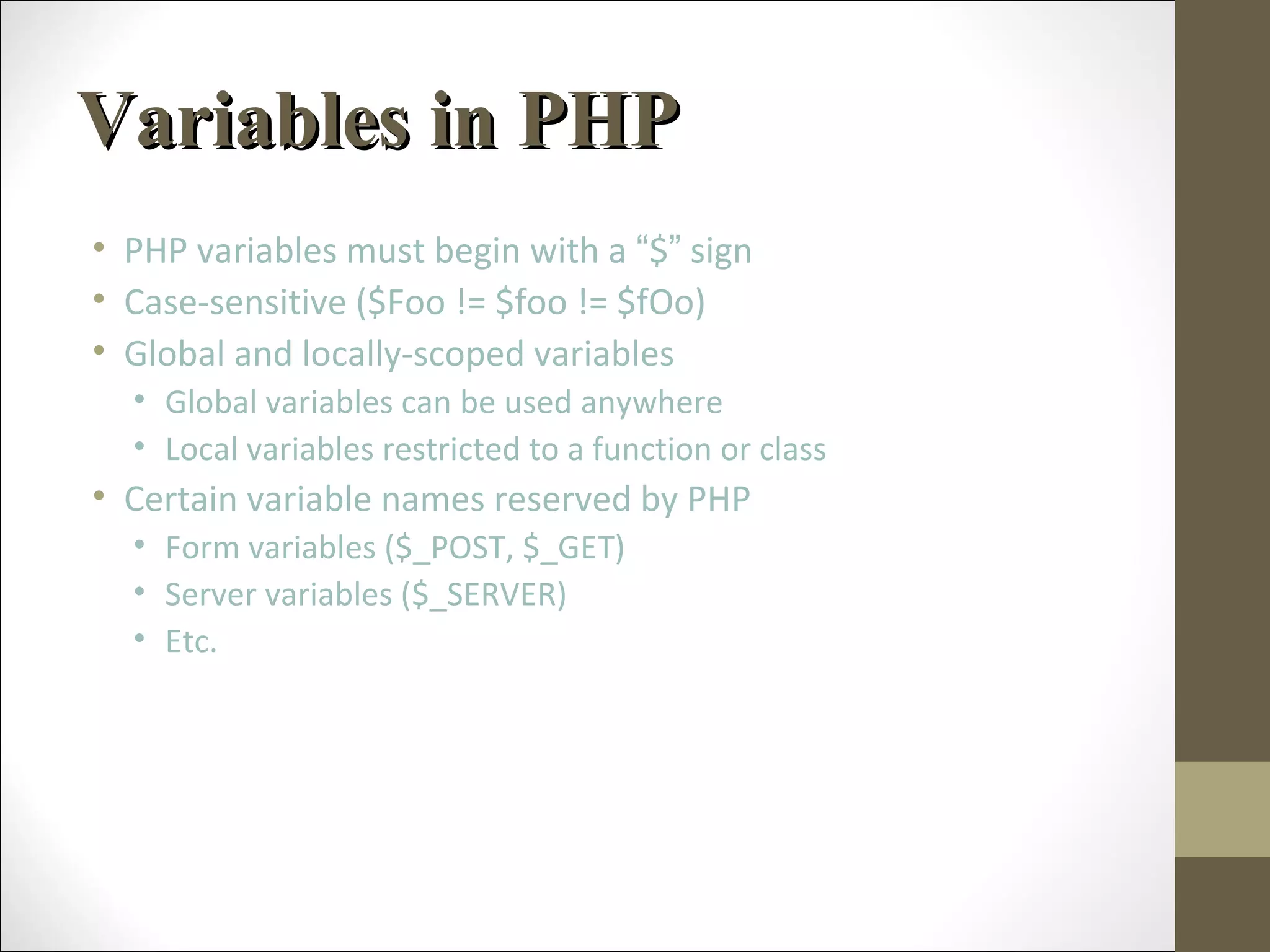 Variables in PHPVariables in PHP
• PHP variables must begin with a “$” sign
• Case-sensitive ($Foo != $foo != $fOo)
• Global and locally-scoped variables
• Global variables can be used anywhere
• Local variables restricted to a function or class
• Certain variable names reserved by PHP
• Form variables ($_POST, $_GET)
• Server variables ($_SERVER)
• Etc.
 