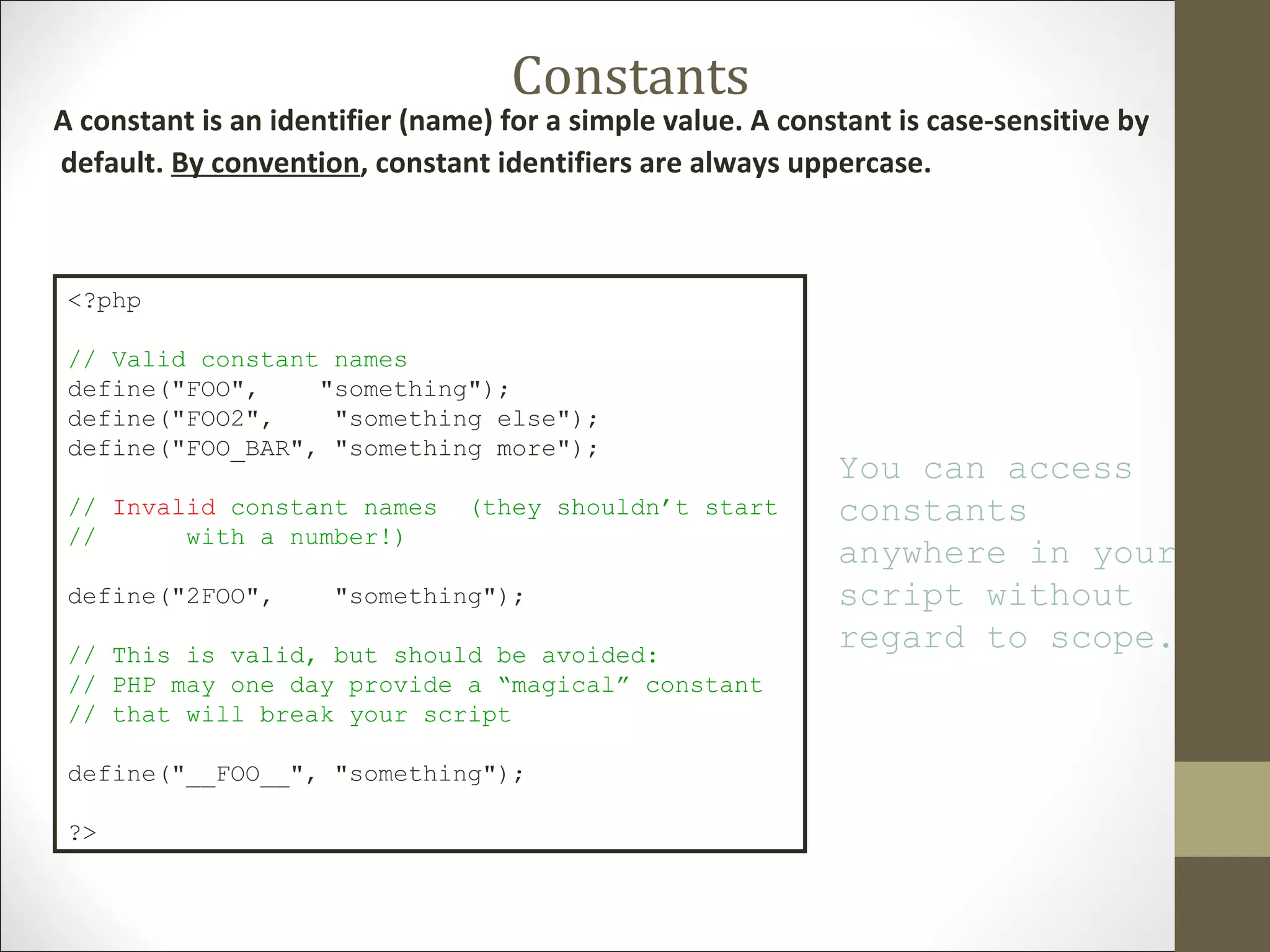 Constants
A constant is an identifier (name) for a simple value. A constant is case-sensitive by
default. By convention, constant identifiers are always uppercase.
<?php
// Valid constant names
define("FOO", "something");
define("FOO2", "something else");
define("FOO_BAR", "something more");
// Invalid constant names (they shouldn’t start
// with a number!)
define("2FOO", "something");
// This is valid, but should be avoided:
// PHP may one day provide a “magical” constant
// that will break your script
define("__FOO__", "something");
?>
You can access
constants
anywhere in your
script without
regard to scope.
 