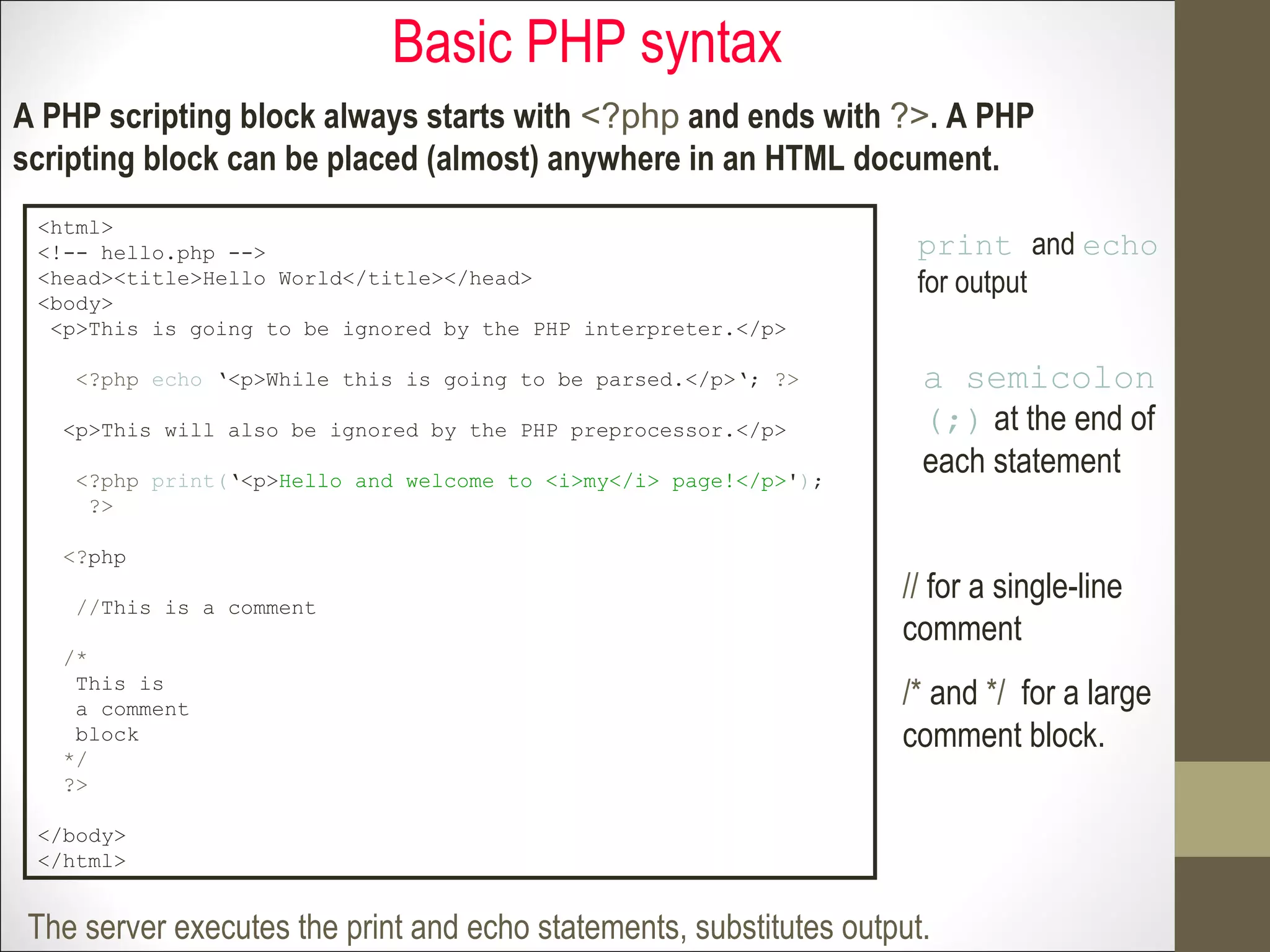 Basic PHP syntax
A PHP scripting block always starts with <?php and ends with ?>. A PHP
scripting block can be placed (almost) anywhere in an HTML document.
<html>
<!-- hello.php -->
<head><title>Hello World</title></head>
<body>
<p>This is going to be ignored by the PHP interpreter.</p>
<?php echo ‘<p>While this is going to be parsed.</p>‘; ?>
<p>This will also be ignored by the PHP preprocessor.</p>
<?php print(‘<p>Hello and welcome to <i>my</i> page!</p>');
?>
<?php
//This is a comment
/*
This is
a comment
block
*/
?>
</body>
</html>
The server executes the print and echo statements, substitutes output.
print and echo
for output
a semicolon
(;) at the end of
each statement
// for a single-line
comment
/* and */ for a large
comment block.
 
