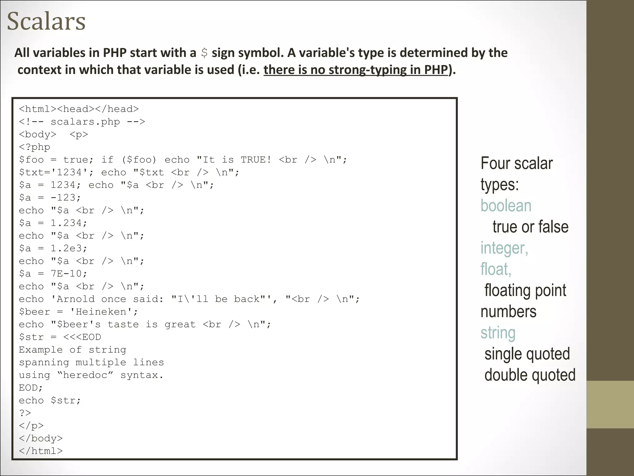 Scalars
All variables in PHP start with a $ sign symbol. A variable's type is determined by the
context in which that variable is used (i.e. there is no strong-typing in PHP).
<html><head></head>
<!-- scalars.php -->
<body> <p>
<?php
$foo = true; if ($foo) echo "It is TRUE! <br /> n";
$txt='1234'; echo "$txt <br /> n";
$a = 1234; echo "$a <br /> n";
$a = -123;
echo "$a <br /> n";
$a = 1.234;
echo "$a <br /> n";
$a = 1.2e3;
echo "$a <br /> n";
$a = 7E-10;
echo "$a <br /> n";
echo 'Arnold once said: "I'll be back"', "<br /> n";
$beer = 'Heineken';
echo "$beer's taste is great <br /> n";
$str = <<<EOD
Example of string
spanning multiple lines
using “heredoc” syntax.
EOD;
echo $str;
?>
</p>
</body>
</html>
Four scalar
types:
boolean
true or false
integer,
float,
floating point
numbers
string
single quoted
double quoted
 