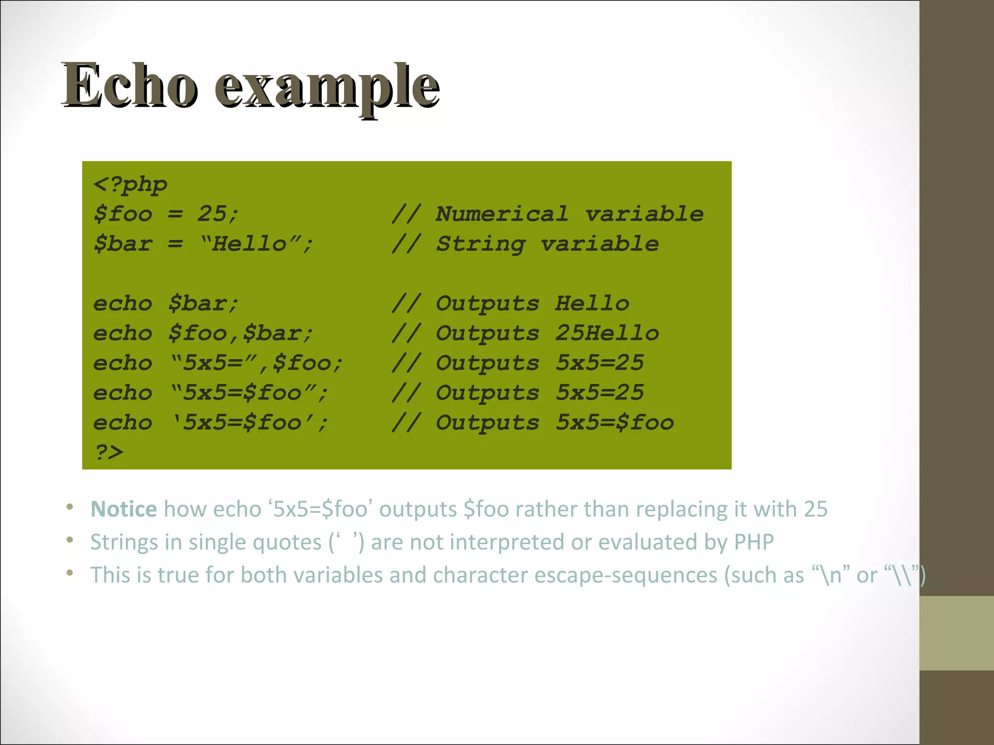 Echo exampleEcho example
• Notice how echo ‘5x5=$foo’ outputs $foo rather than replacing it with 25
• Strings in single quotes (‘ ’) are not interpreted or evaluated by PHP
• This is true for both variables and character escape-sequences (such as “n” or “”)
<?php
$foo = 25; // Numerical variable
$bar = “Hello”; // String variable
echo $bar; // Outputs Hello
echo $foo,$bar; // Outputs 25Hello
echo “5x5=”,$foo; // Outputs 5x5=25
echo “5x5=$foo”; // Outputs 5x5=25
echo ‘5x5=$foo’; // Outputs 5x5=$foo
?>
 