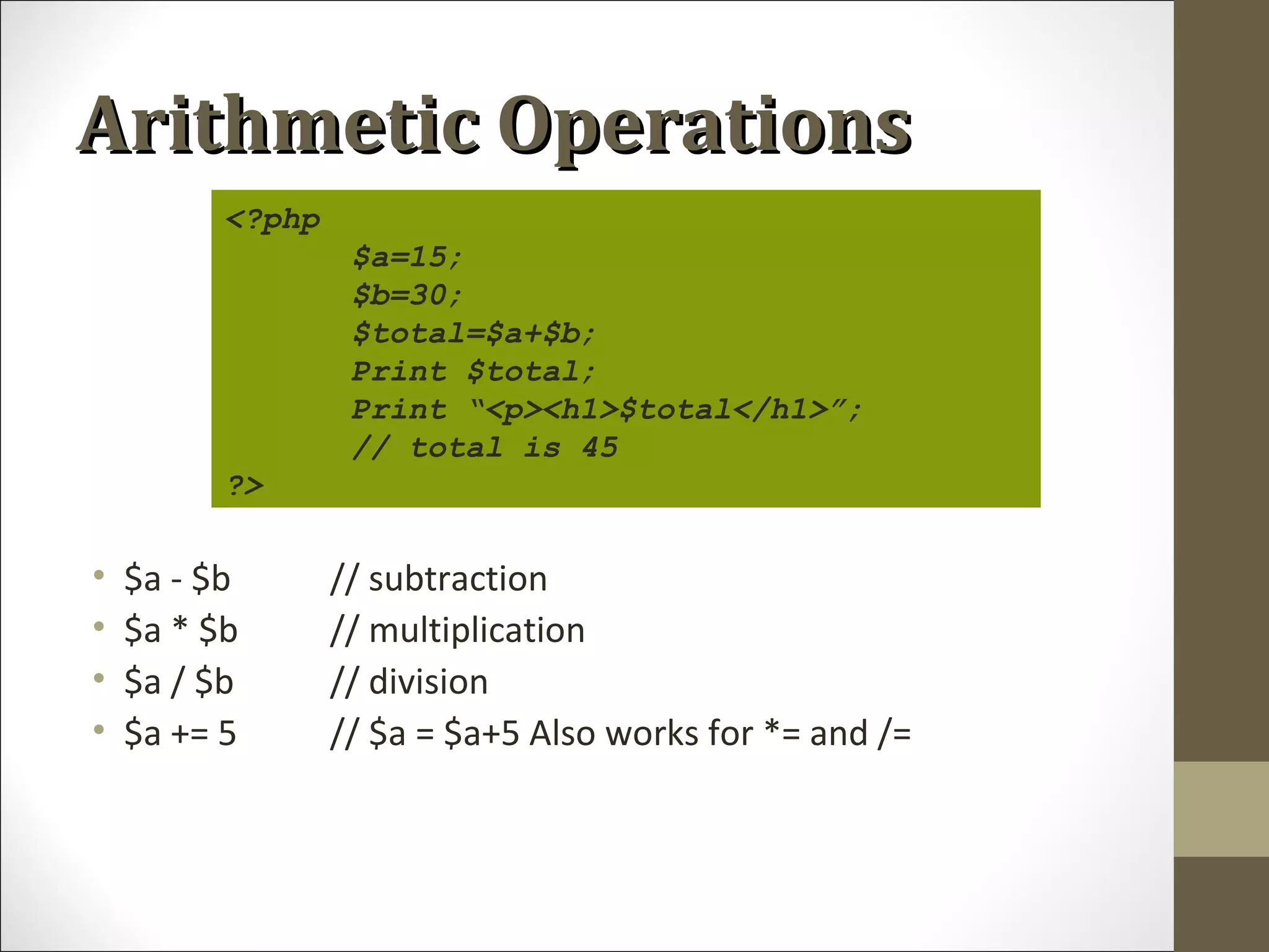 Arithmetic OperationsArithmetic Operations
• $a - $b // subtraction
• $a * $b // multiplication
• $a / $b // division
• $a += 5 // $a = $a+5 Also works for *= and /=
<?php
$a=15;
$b=30;
$total=$a+$b;
Print $total;
Print “<p><h1>$total</h1>”;
// total is 45
?>
 