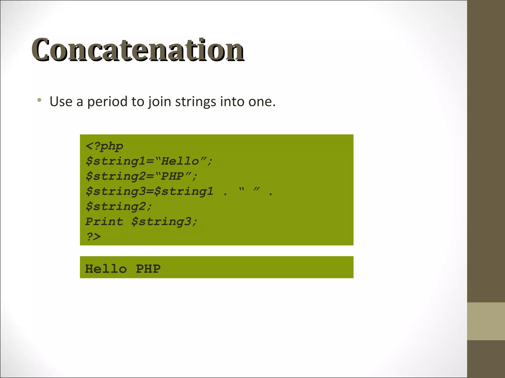 ConcatenationConcatenation
• Use a period to join strings into one.
<?php
$string1=“Hello”;
$string2=“PHP”;
$string3=$string1 . “ ” .
$string2;
Print $string3;
?>
Hello PHP
 