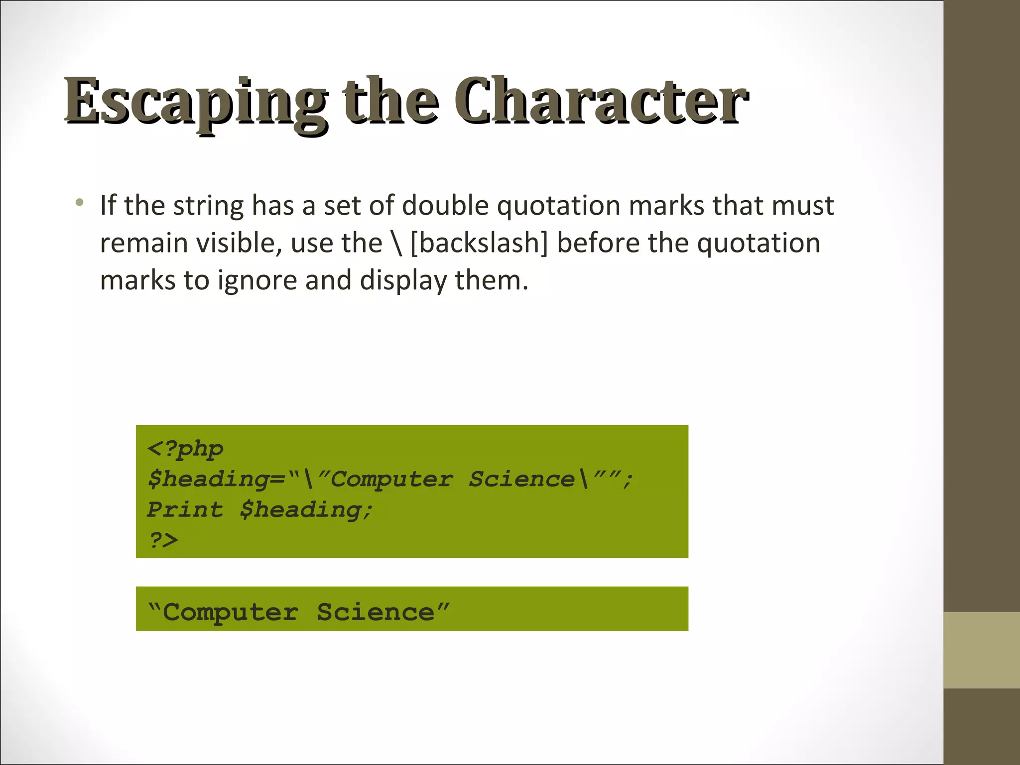 Escaping the CharacterEscaping the Character
• If the string has a set of double quotation marks that must
remain visible, use the  [backslash] before the quotation
marks to ignore and display them.
<?php
$heading=“”Computer Science””;
Print $heading;
?>
“Computer Science”
 