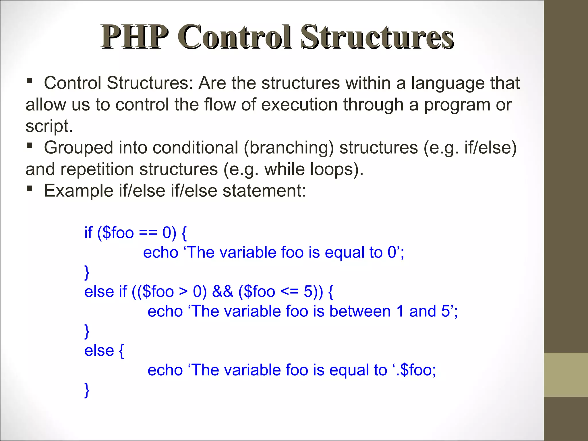 PHP Control StructuresPHP Control Structures
 Control Structures: Are the structures within a language that
allow us to control the flow of execution through a program or
script.
 Grouped into conditional (branching) structures (e.g. if/else)
and repetition structures (e.g. while loops).
 Example if/else if/else statement:
if ($foo == 0) {
echo ‘The variable foo is equal to 0’;
}
else if (($foo > 0) && ($foo <= 5)) {
echo ‘The variable foo is between 1 and 5’;
}
else {
echo ‘The variable foo is equal to ‘.$foo;
}
 