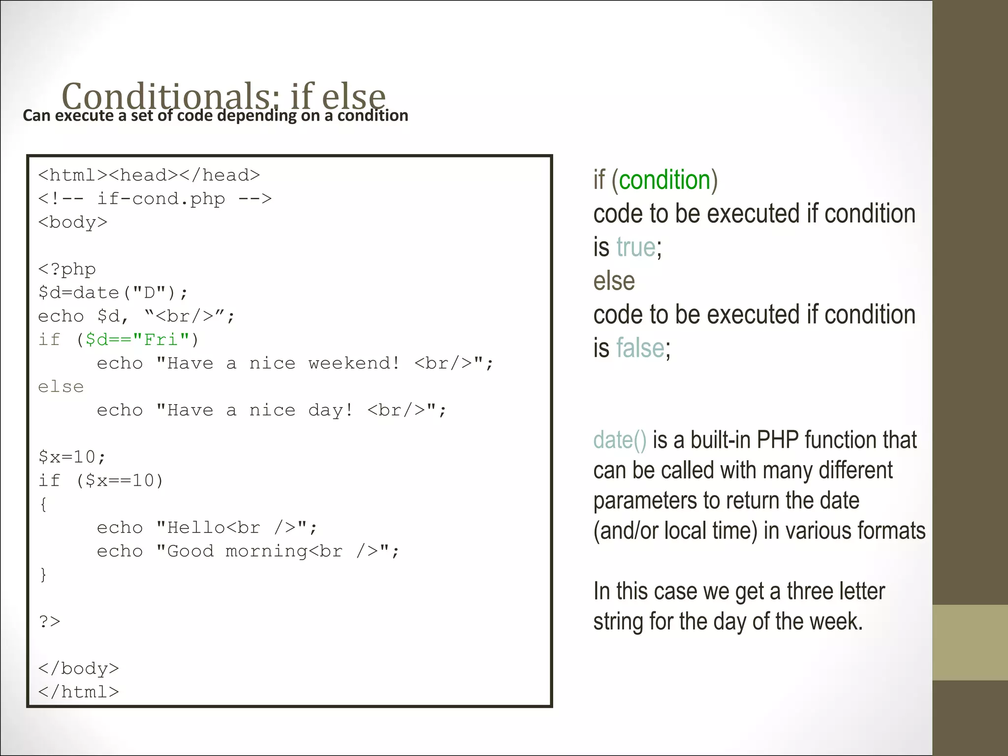 Conditionals: if elseCan execute a set of code depending on a condition
<html><head></head>
<!-- if-cond.php -->
<body>
<?php
$d=date("D");
echo $d, “<br/>”;
if ($d=="Fri")
echo "Have a nice weekend! <br/>";
else
echo "Have a nice day! <br/>";
$x=10;
if ($x==10)
{
echo "Hello<br />";
echo "Good morning<br />";
}
?>
</body>
</html>
if (condition)
code to be executed if condition
is true;
else
code to be executed if condition
is false;
date() is a built-in PHP function that
can be called with many different
parameters to return the date
(and/or local time) in various formats
In this case we get a three letter
string for the day of the week.
 
