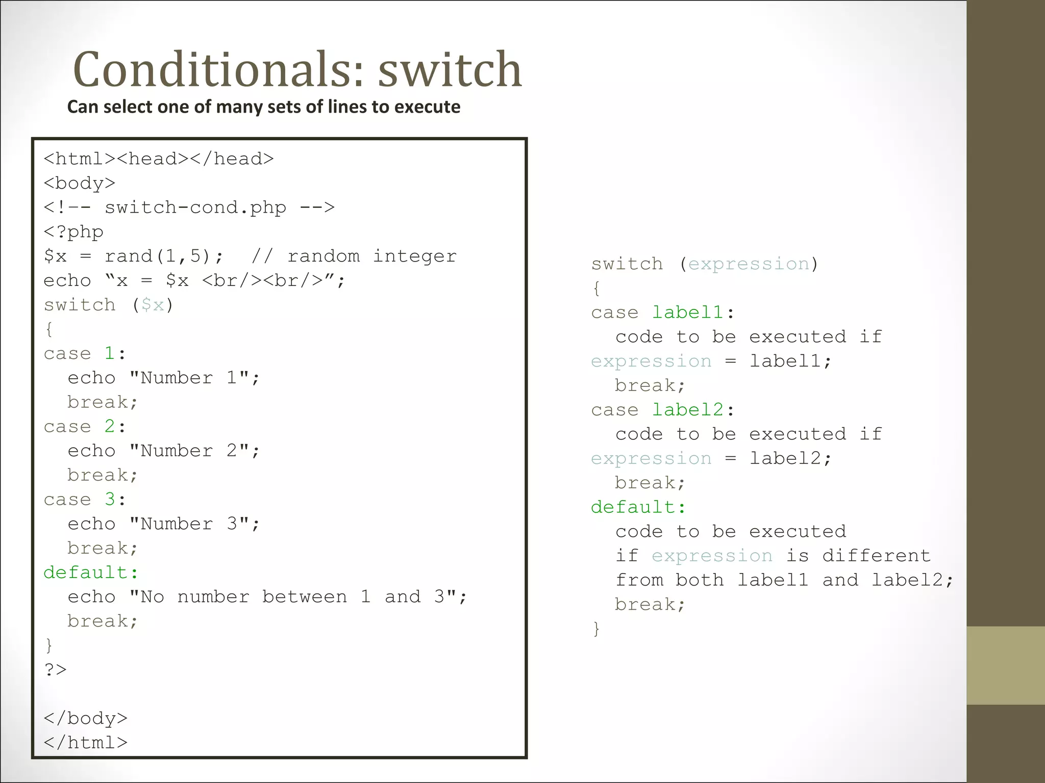 Conditionals: switch
Can select one of many sets of lines to execute
<html><head></head>
<body>
<!–- switch-cond.php -->
<?php
$x = rand(1,5); // random integer
echo “x = $x <br/><br/>”;
switch ($x)
{
case 1:
echo "Number 1";
break;
case 2:
echo "Number 2";
break;
case 3:
echo "Number 3";
break;
default:
echo "No number between 1 and 3";
break;
}
?>
</body>
</html>
switch (expression)
{
case label1:
code to be executed if
expression = label1;
break;
case label2:
code to be executed if
expression = label2;
break;
default:
code to be executed
if expression is different
from both label1 and label2;
break;
}
 