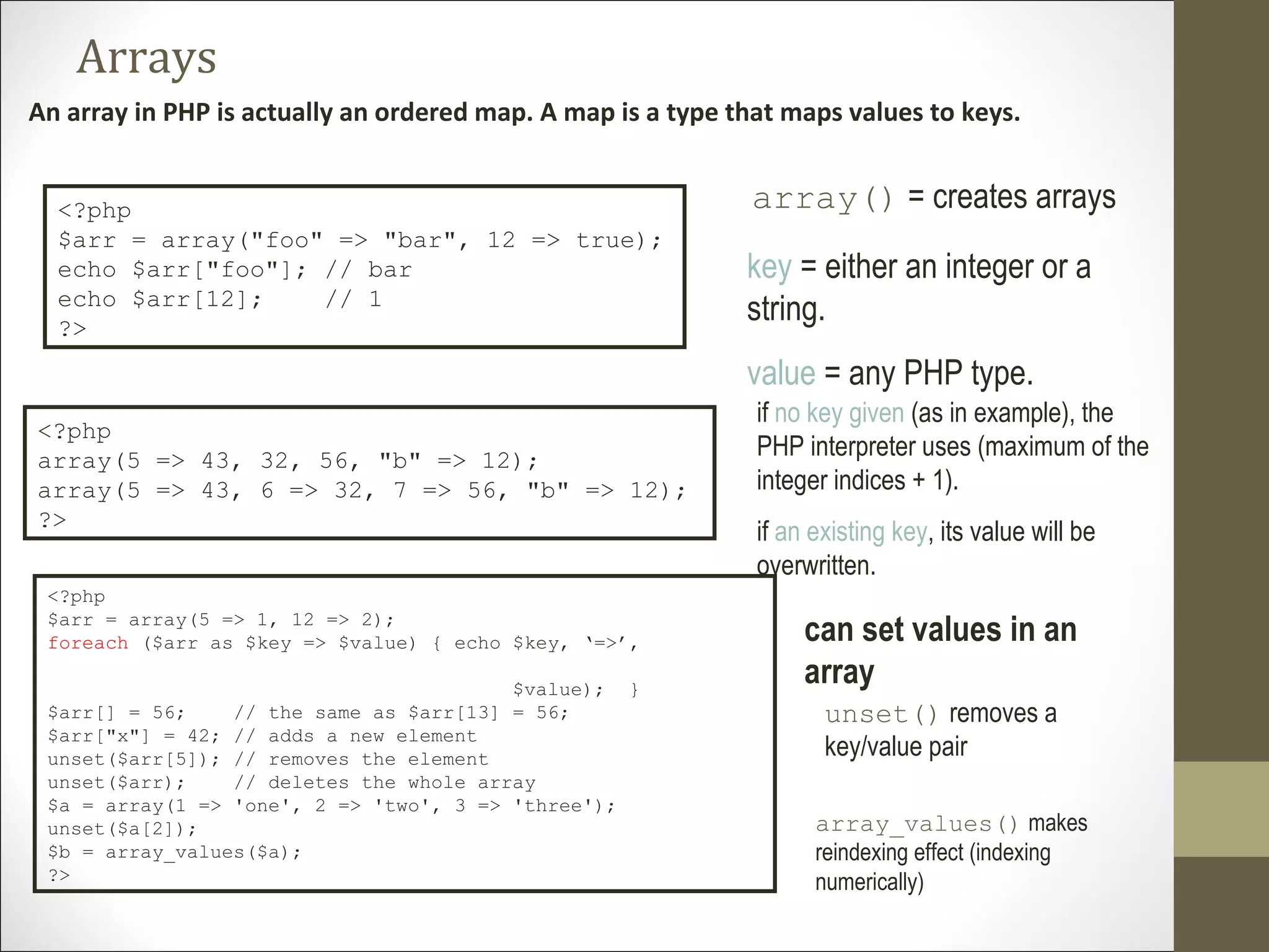Arrays
An array in PHP is actually an ordered map. A map is a type that maps values to keys.
array() = creates arrays<?php
$arr = array("foo" => "bar", 12 => true);
echo $arr["foo"]; // bar
echo $arr[12]; // 1
?>
key = either an integer or a
string.
value = any PHP type.
<?php
array(5 => 43, 32, 56, "b" => 12);
array(5 => 43, 6 => 32, 7 => 56, "b" => 12);
?>
if no key given (as in example), the
PHP interpreter uses (maximum of the
integer indices + 1).
if an existing key, its value will be
overwritten.
<?php
$arr = array(5 => 1, 12 => 2);
foreach ($arr as $key => $value) { echo $key, ‘=>’,
$value); }
$arr[] = 56; // the same as $arr[13] = 56;
$arr["x"] = 42; // adds a new element
unset($arr[5]); // removes the element
unset($arr); // deletes the whole array
$a = array(1 => 'one', 2 => 'two', 3 => 'three');
unset($a[2]);
$b = array_values($a);
?>
can set values in an
array
unset() removes a
key/value pair
array_values() makes
reindexing effect (indexing
numerically)
 