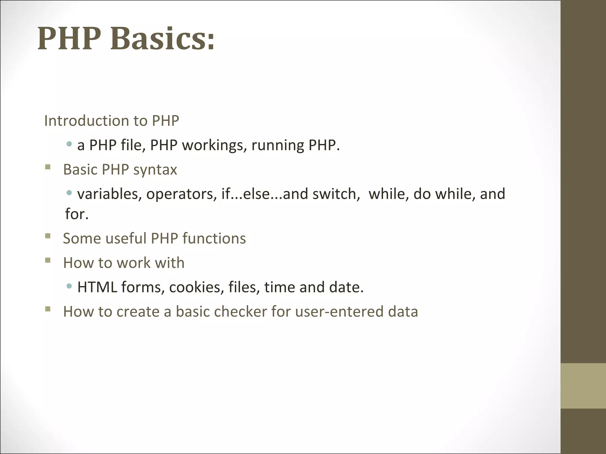 PHP Basics:
Introduction to PHP
• a PHP file, PHP workings, running PHP.
 Basic PHP syntax
• variables, operators, if...else...and switch, while, do while, and
for.
 Some useful PHP functions
 How to work with
• HTML forms, cookies, files, time and date.
 How to create a basic checker for user-entered data
 