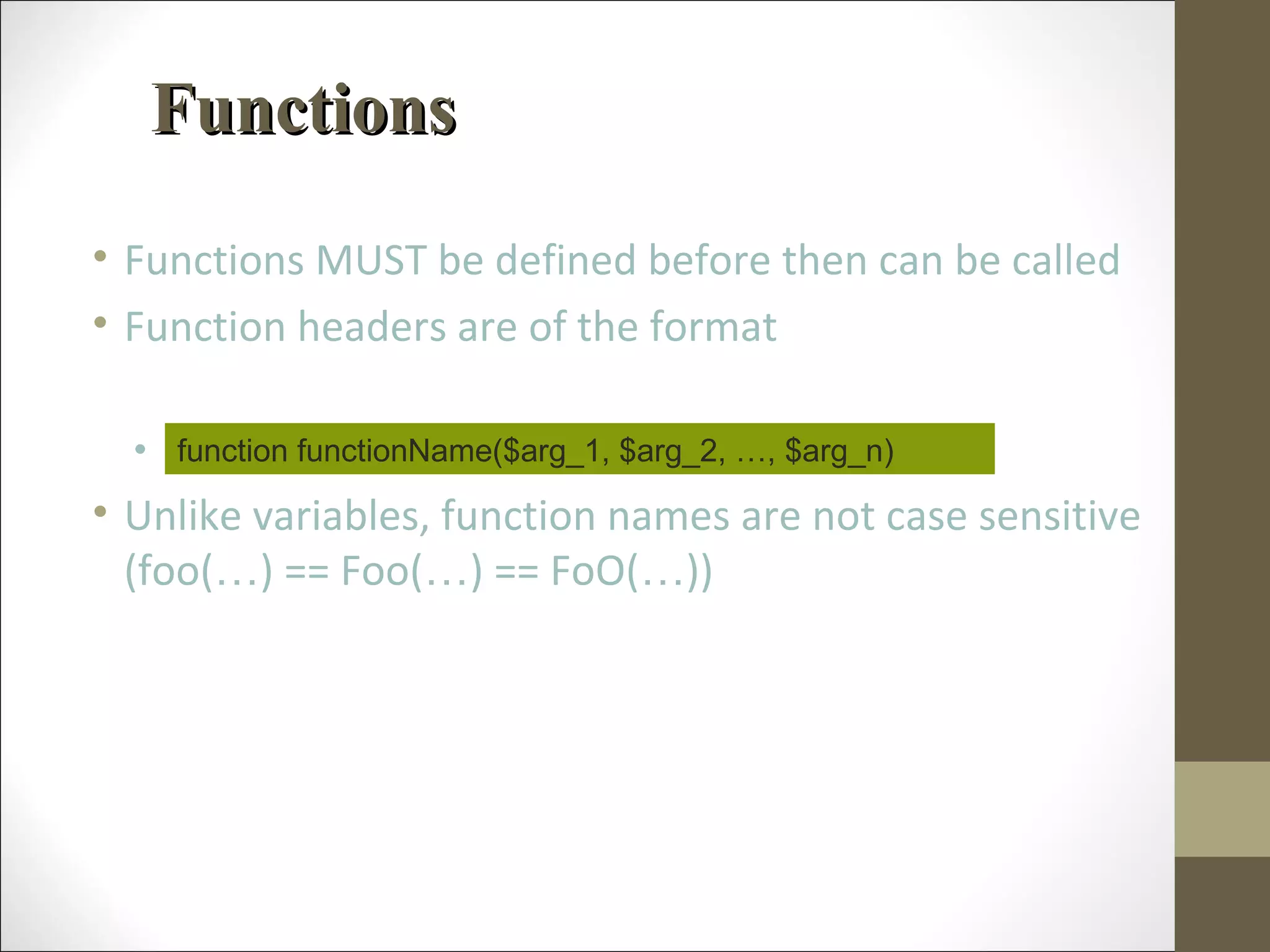 FunctionsFunctions
• Functions MUST be defined before then can be called
• Function headers are of the format
• Note that no return type is specified
• Unlike variables, function names are not case sensitive
(foo(…) == Foo(…) == FoO(…))
function functionName($arg_1, $arg_2, …, $arg_n)
 