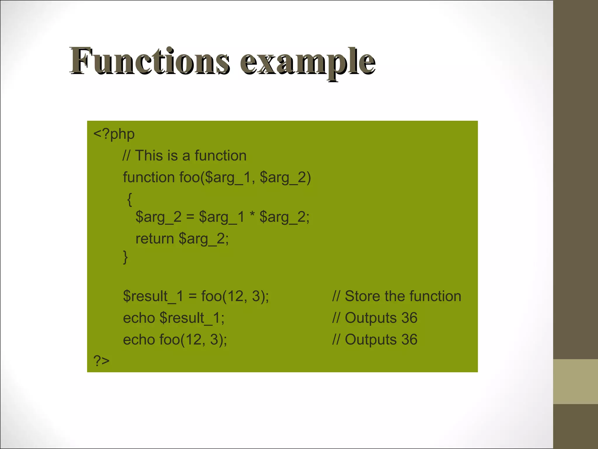 Functions exampleFunctions example
<?php
// This is a function
function foo($arg_1, $arg_2)
{
$arg_2 = $arg_1 * $arg_2;
return $arg_2;
}
$result_1 = foo(12, 3); // Store the function
echo $result_1; // Outputs 36
echo foo(12, 3); // Outputs 36
?>
 