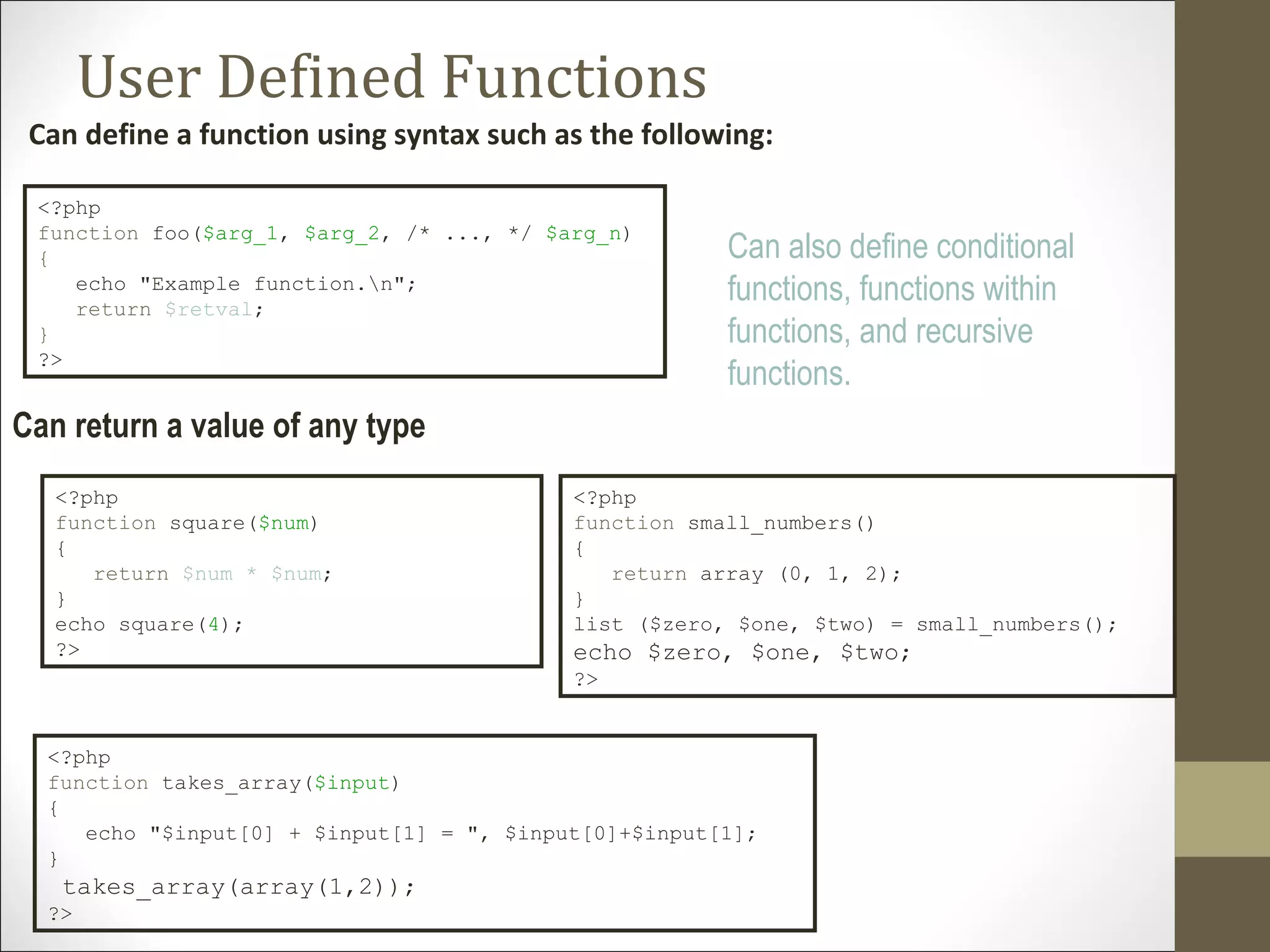 User Defined Functions
Can define a function using syntax such as the following:
<?php
function foo($arg_1, $arg_2, /* ..., */ $arg_n)
{
echo "Example function.n";
return $retval;
}
?>
Can also define conditional
functions, functions within
functions, and recursive
functions.
<?php
function square($num)
{
return $num * $num;
}
echo square(4);
?>
<?php
function small_numbers()
{
return array (0, 1, 2);
}
list ($zero, $one, $two) = small_numbers();
echo $zero, $one, $two;
?>
Can return a value of any type
<?php
function takes_array($input)
{
echo "$input[0] + $input[1] = ", $input[0]+$input[1];
}
takes_array(array(1,2));
?>
 