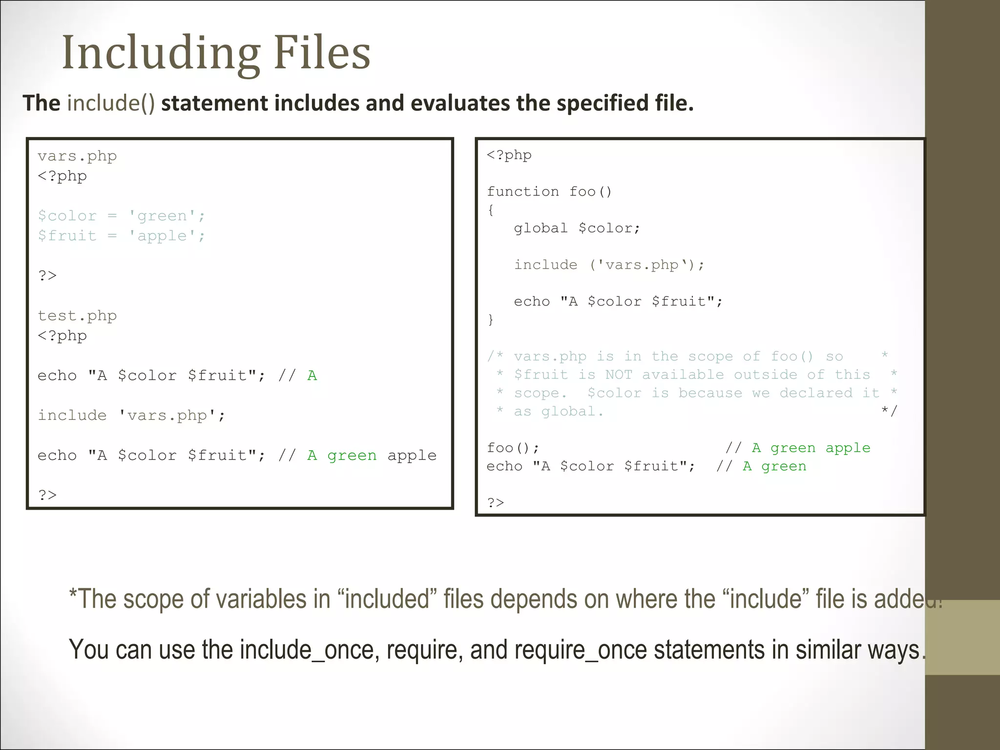 Including Files
The include() statement includes and evaluates the specified file.
vars.php
<?php
$color = 'green';
$fruit = 'apple';
?>
test.php
<?php
echo "A $color $fruit"; // A
include 'vars.php';
echo "A $color $fruit"; // A green apple
?>
*The scope of variables in “included” files depends on where the “include” file is added!
You can use the include_once, require, and require_once statements in similar ways.
<?php
function foo()
{
global $color;
include ('vars.php‘);
echo "A $color $fruit";
}
/* vars.php is in the scope of foo() so *
* $fruit is NOT available outside of this *
* scope. $color is because we declared it *
* as global. */
foo(); // A green apple
echo "A $color $fruit"; // A green
?>
 