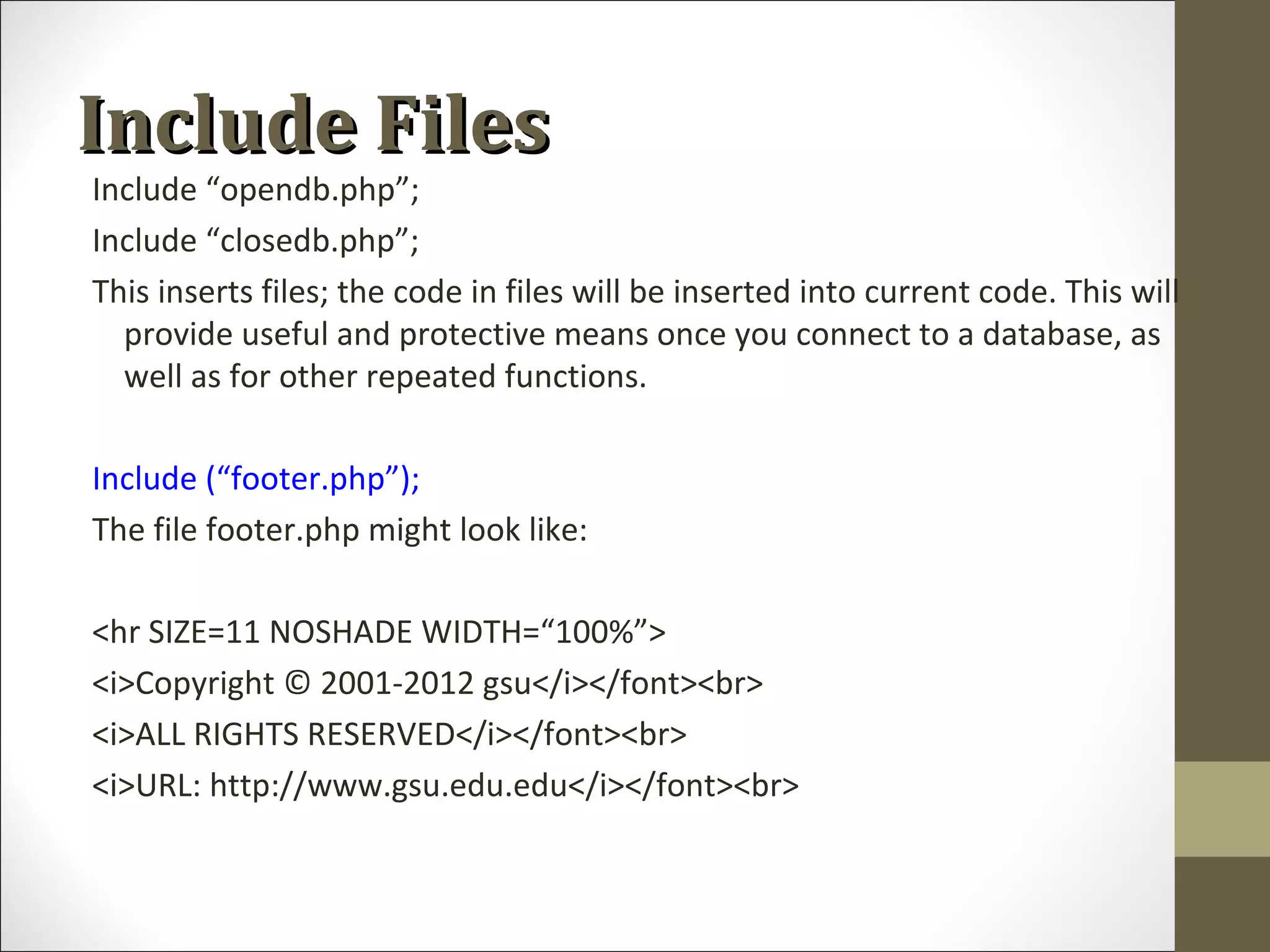 Include FilesInclude Files
Include “opendb.php”;
Include “closedb.php”;
This inserts files; the code in files will be inserted into current code. This will
provide useful and protective means once you connect to a database, as
well as for other repeated functions.
Include (“footer.php”);
The file footer.php might look like:
<hr SIZE=11 NOSHADE WIDTH=“100%”>
<i>Copyright © 2001-2012 gsu</i></font><br>
<i>ALL RIGHTS RESERVED</i></font><br>
<i>URL: http://www.gsu.edu.edu</i></font><br>
 