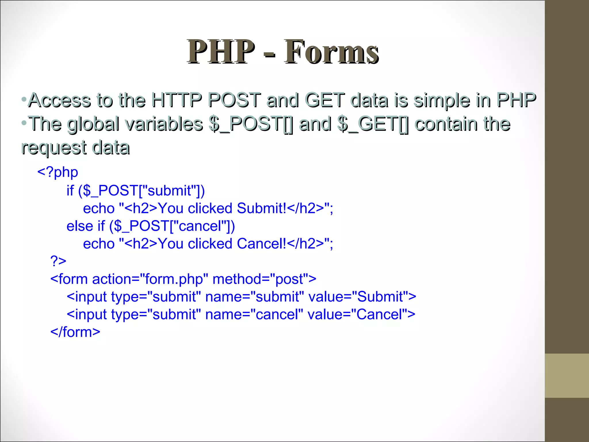 PHP - FormsPHP - Forms
•Access to the HTTP POST and GET data is simple in PHPAccess to the HTTP POST and GET data is simple in PHP
•The global variables $_POST[] and $_GET[] contain theThe global variables $_POST[] and $_GET[] contain the
request datarequest data
<?php
if ($_POST["submit"])
echo "<h2>You clicked Submit!</h2>";
else if ($_POST["cancel"])
echo "<h2>You clicked Cancel!</h2>";
?>
<form action="form.php" method="post">
<input type="submit" name="submit" value="Submit">
<input type="submit" name="cancel" value="Cancel">
</form>
 
