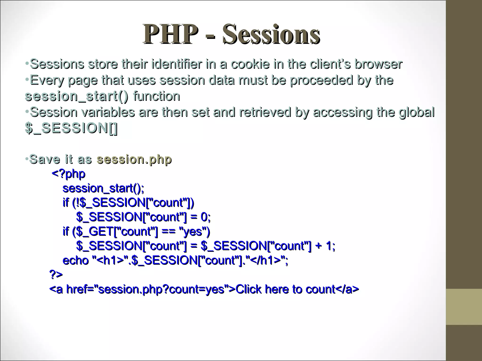 PHP - SessionsPHP - Sessions
•Sessions store their identifier in a cookie in the client’s browserSessions store their identifier in a cookie in the client’s browser
•Every page that uses session data must be proceeded by theEvery page that uses session data must be proceeded by the
session_start()session_start() functionfunction
•Session variables are then set and retrieved by accessing the globalSession variables are then set and retrieved by accessing the global
$_SESSION[]$_SESSION[]
•Save it asSave it as session.phpsession.php
<?php<?php
session_start();session_start();
if (!$_SESSION["count"])if (!$_SESSION["count"])
$_SESSION["count"] = 0;$_SESSION["count"] = 0;
if ($_GET["count"] == "yes")if ($_GET["count"] == "yes")
$_SESSION["count"] = $_SESSION["count"] + 1;$_SESSION["count"] = $_SESSION["count"] + 1;
echo "<h1>".$_SESSION["count"]."</h1>";echo "<h1>".$_SESSION["count"]."</h1>";
?>?>
<a href="session.php?count=yes">Click here to count</a><a href="session.php?count=yes">Click here to count</a>
 