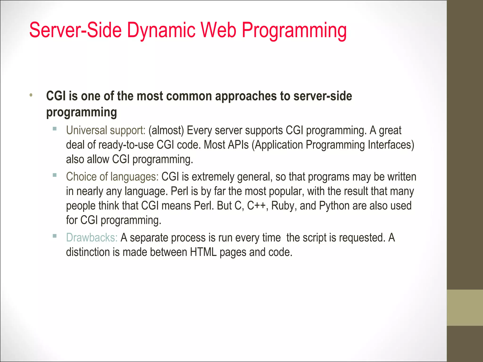 Server-Side Dynamic Web Programming
• CGI is one of the most common approaches to server-side
programming
 Universal support: (almost) Every server supports CGI programming. A great
deal of ready-to-use CGI code. Most APIs (Application Programming Interfaces)
also allow CGI programming.
 Choice of languages: CGI is extremely general, so that programs may be written
in nearly any language. Perl is by far the most popular, with the result that many
people think that CGI means Perl. But C, C++, Ruby, and Python are also used
for CGI programming.
 Drawbacks: A separate process is run every time the script is requested. A
distinction is made between HTML pages and code.
 