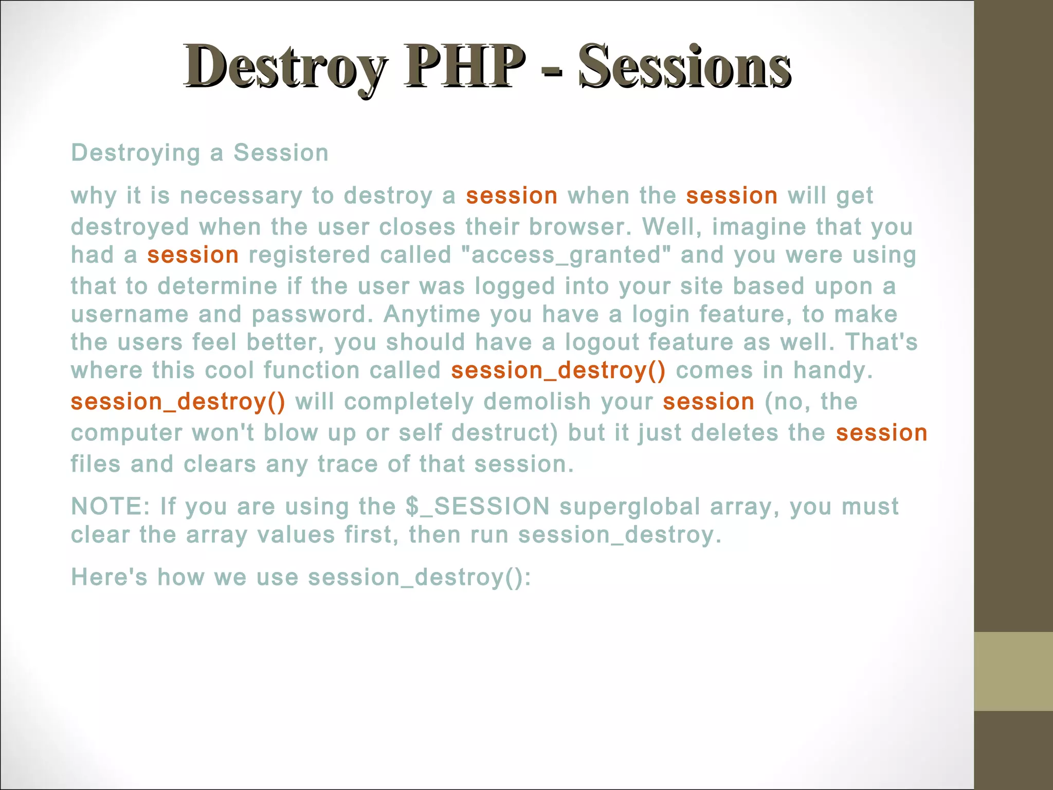 Destroy PHP - SessionsDestroy PHP - Sessions
Destroying a Session
why it is necessary to destroy a session when the session will get
destroyed when the user closes their browser. Well, imagine that you
had a session registered called "access_granted" and you were using
that to determine if the user was logged into your site based upon a
username and password. Anytime you have a login feature, to make
the users feel better, you should have a logout feature as well. That's
where this cool function called session_destroy() comes in handy.
session_destroy() will completely demolish your session (no, the
computer won't blow up or self destruct) but it just deletes the session
files and clears any trace of that session.
NOTE: If you are using the $_SESSION superglobal array, you must
clear the array values first, then run session_destroy.
Here's how we use session_destroy():
 