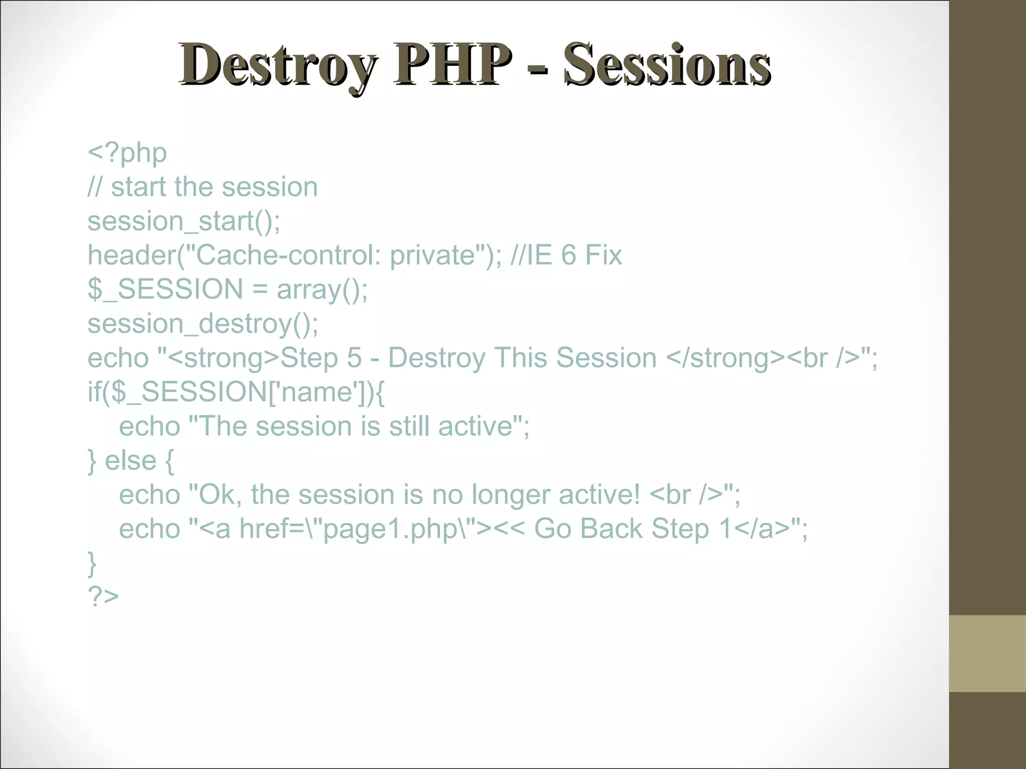 Destroy PHP - SessionsDestroy PHP - Sessions
<?php
// start the session
session_start();
header("Cache-control: private"); //IE 6 Fix
$_SESSION = array();
session_destroy();
echo "<strong>Step 5 - Destroy This Session </strong><br />";
if($_SESSION['name']){
    echo "The session is still active";
} else {
    echo "Ok, the session is no longer active! <br />";
    echo "<a href="page1.php"><< Go Back Step 1</a>";
}
?>
 