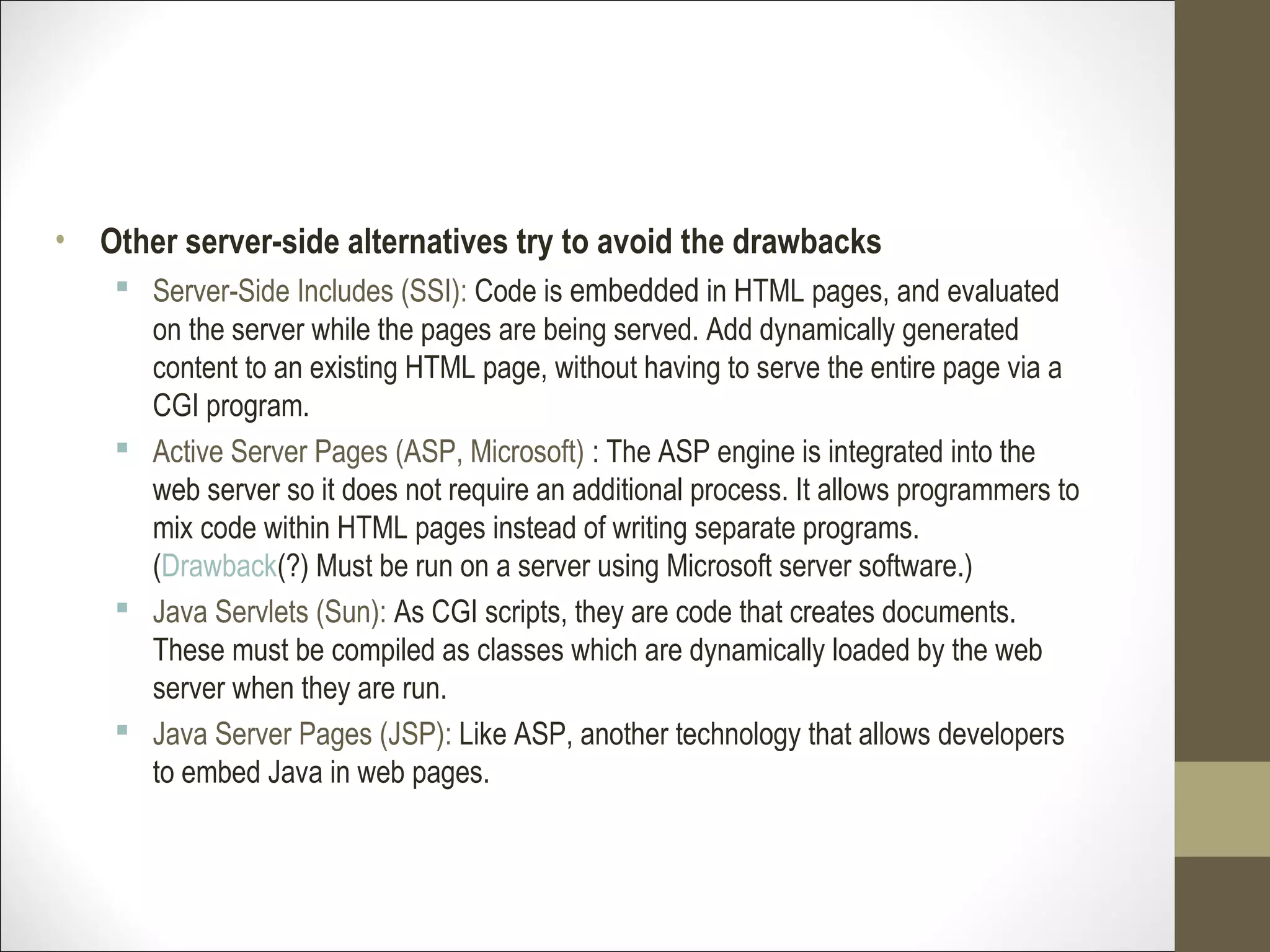 • Other server-side alternatives try to avoid the drawbacks
 Server-Side Includes (SSI): Code is embedded in HTML pages, and evaluated
on the server while the pages are being served. Add dynamically generated
content to an existing HTML page, without having to serve the entire page via a
CGI program.
 Active Server Pages (ASP, Microsoft) : The ASP engine is integrated into the
web server so it does not require an additional process. It allows programmers to
mix code within HTML pages instead of writing separate programs.
(Drawback(?) Must be run on a server using Microsoft server software.)
 Java Servlets (Sun): As CGI scripts, they are code that creates documents.
These must be compiled as classes which are dynamically loaded by the web
server when they are run.
 Java Server Pages (JSP): Like ASP, another technology that allows developers
to embed Java in web pages.
 