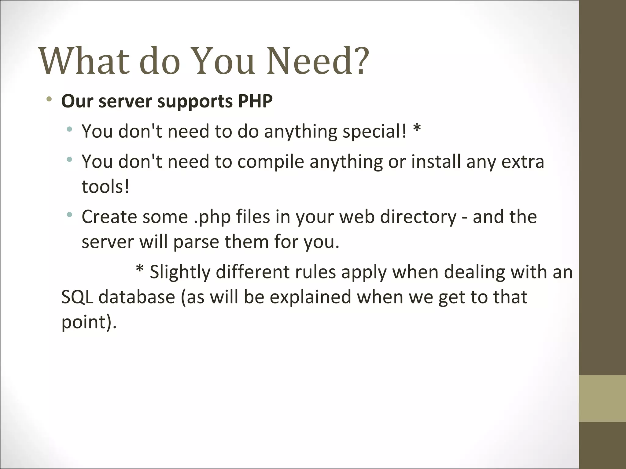 What do You Need?
• Our server supports PHP
• You don't need to do anything special! *
• You don't need to compile anything or install any extra
tools!
• Create some .php files in your web directory - and the
server will parse them for you.
* Slightly different rules apply when dealing with an
SQL database (as will be explained when we get to that
point).
 