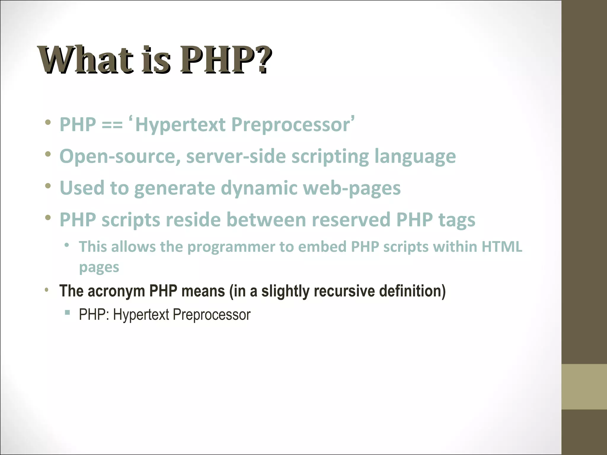 What is PHP?What is PHP?
• PHP == ‘Hypertext Preprocessor’
• Open-source, server-side scripting language
• Used to generate dynamic web-pages
• PHP scripts reside between reserved PHP tags
• This allows the programmer to embed PHP scripts within HTML
pages
• The acronym PHP means (in a slightly recursive definition)
 PHP: Hypertext Preprocessor
 