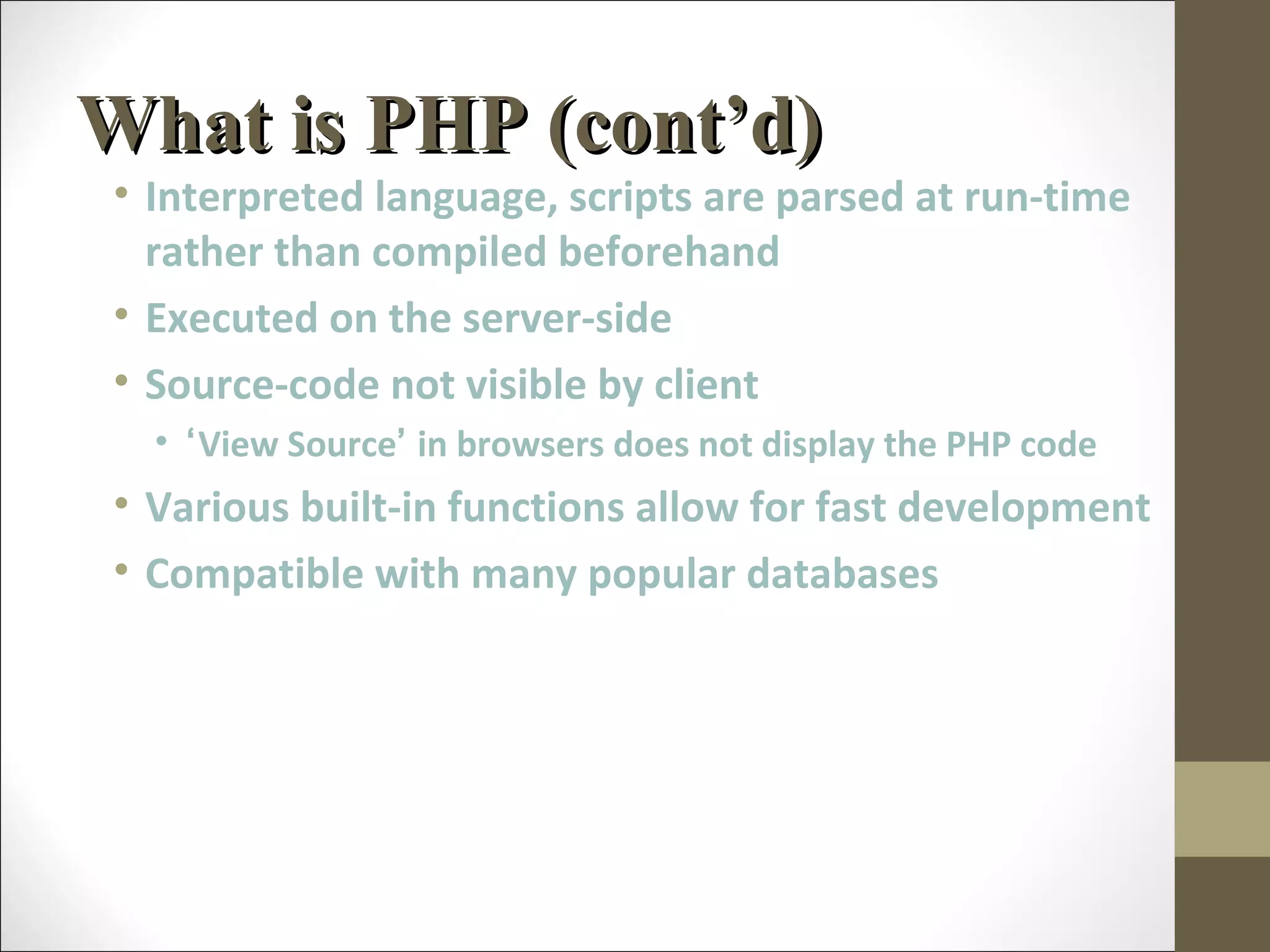 What is PHP (cont’d)What is PHP (cont’d)
• Interpreted language, scripts are parsed at run-time
rather than compiled beforehand
• Executed on the server-side
• Source-code not visible by client
• ‘View Source’ in browsers does not display the PHP code
• Various built-in functions allow for fast development
• Compatible with many popular databases
 