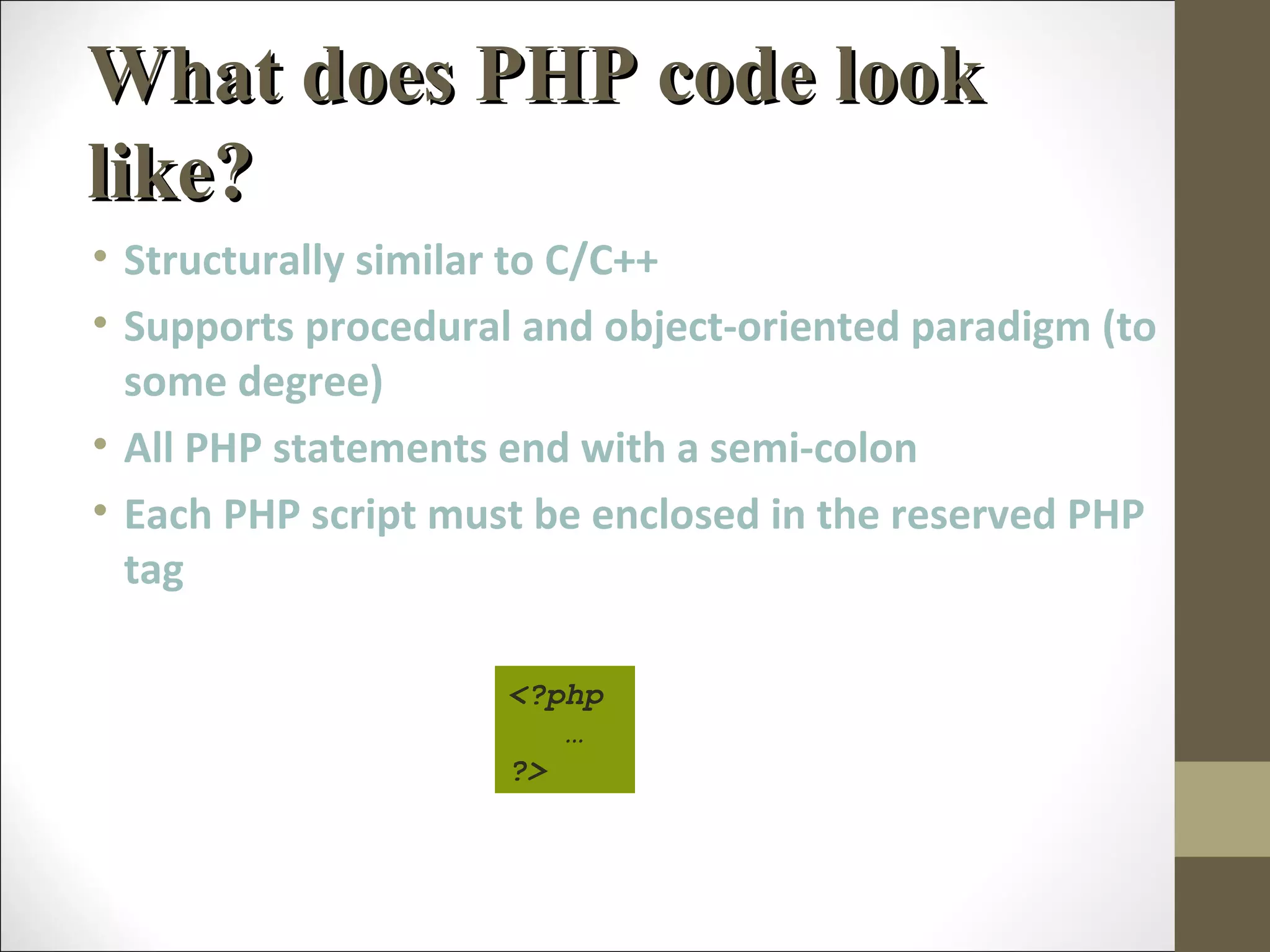 What does PHP code lookWhat does PHP code look
like?like?
• Structurally similar to C/C++
• Supports procedural and object-oriented paradigm (to
some degree)
• All PHP statements end with a semi-colon
• Each PHP script must be enclosed in the reserved PHP
tag
<?php
…
?>
 